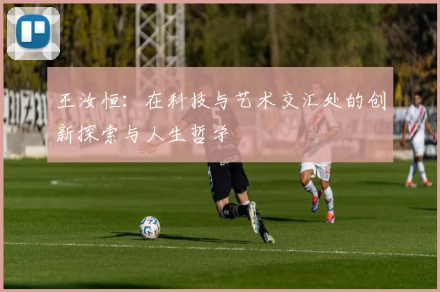 王汝恒：在科技与艺术交汇处的创新探索与人生哲学