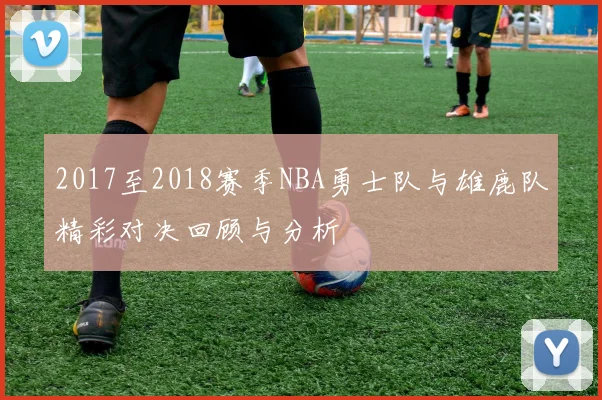 2017至2018赛季NBA勇士队与雄鹿队精彩对决回顾与分析