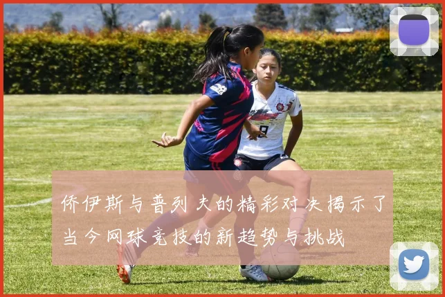 侨伊斯与普列夫的精彩对决揭示了当今网球竞技的新趋势与挑战