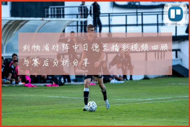 利物浦对阵中日德兰精彩视频回顾与赛后分析分享