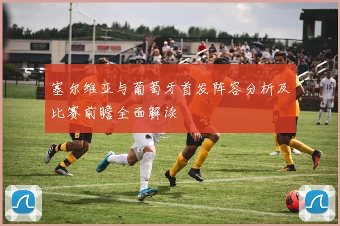 塞尔维亚与葡萄牙首发阵容分析及比赛前瞻全面解读