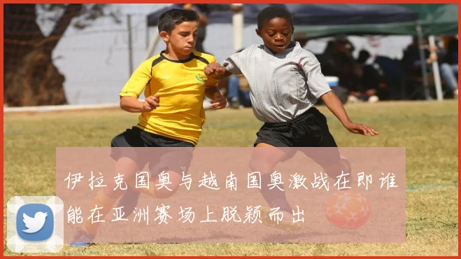 伊拉克国奥与越南国奥激战在即谁能在亚洲赛场上脱颖而出