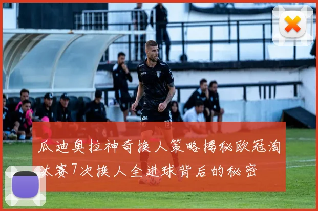 瓜迪奥拉神奇换人策略揭秘欧冠淘汰赛7次换人全进球背后的秘密