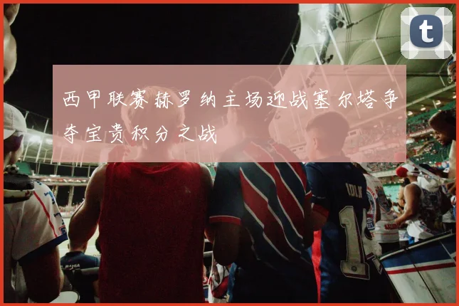 西甲联赛赫罗纳主场迎战塞尔塔争夺宝贵积分之战