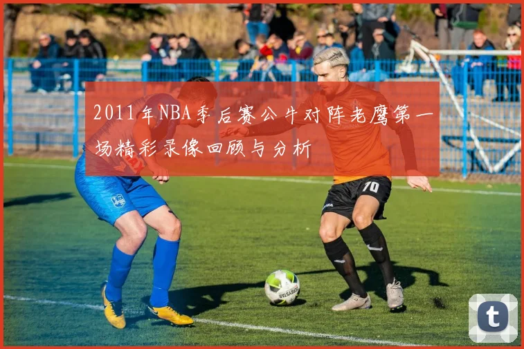 2011年NBA季后赛公牛对阵老鹰第一场精彩录像回顾与分析