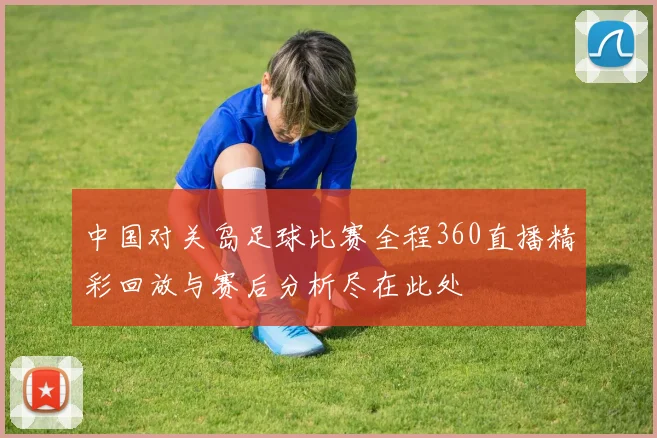 中国对关岛足球比赛全程360直播精彩回放与赛后分析尽在此处